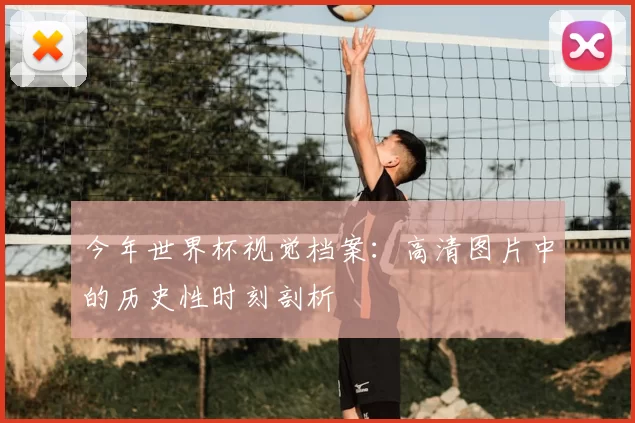 今年世界杯视觉档案:高清图片中的历史性时刻剖析