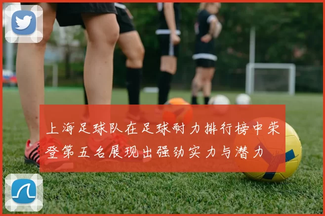 上海足球队在足球耐力排行榜中荣登第五名展现出强劲实力与潜力