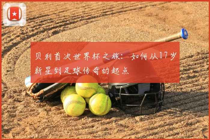 贝利首次世界杯之旅:如何从17岁新星到足球传奇的起点