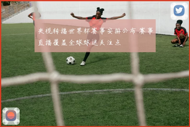 央视转播世界杯赛事安排公布 赛事直播覆盖全球球迷关注点