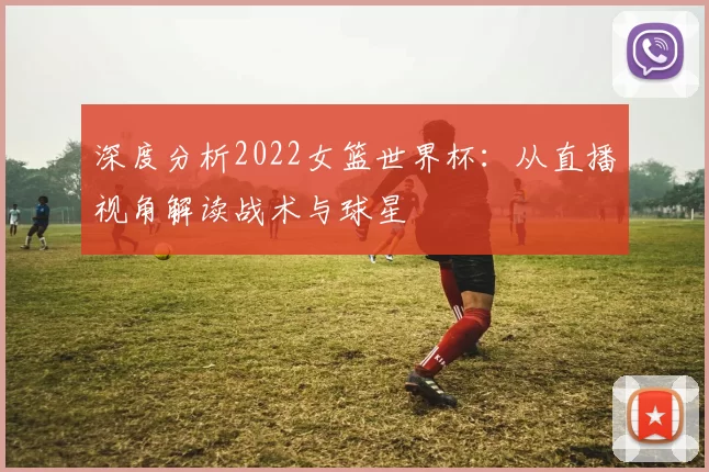 深度分析2022女篮世界杯：从直播视角解读战术与球星