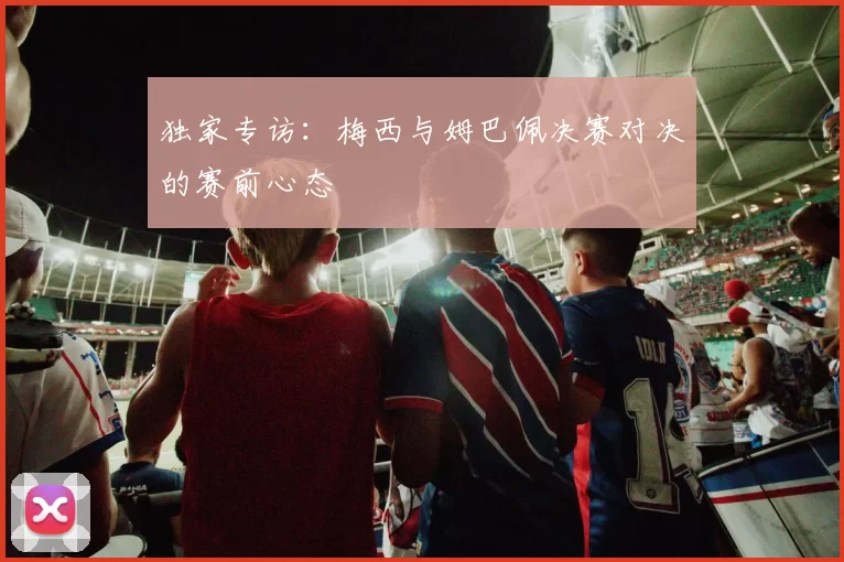 独家专访:梅西与姆巴佩决赛对决的赛前心态