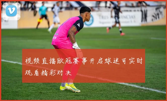 视频直播欧冠赛事开启球迷可实时观看精彩对决