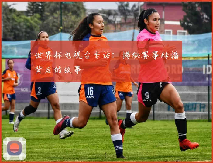 世界杯电视台专访:揭秘赛事转播背后的故事