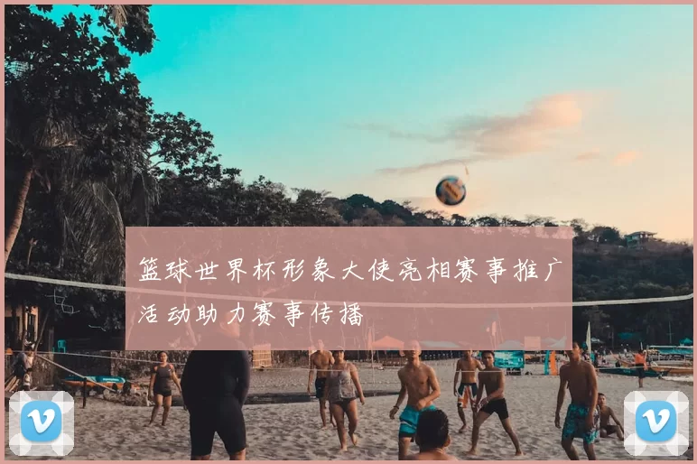 篮球世界杯形象大使亮相赛事推广活动助力赛事传播