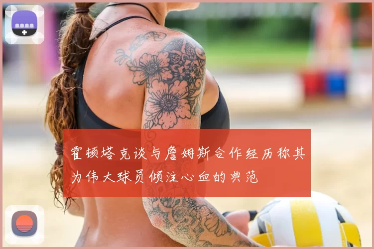 霍顿塔克谈与詹姆斯合作经历称其为伟大球员倾注心血的典范