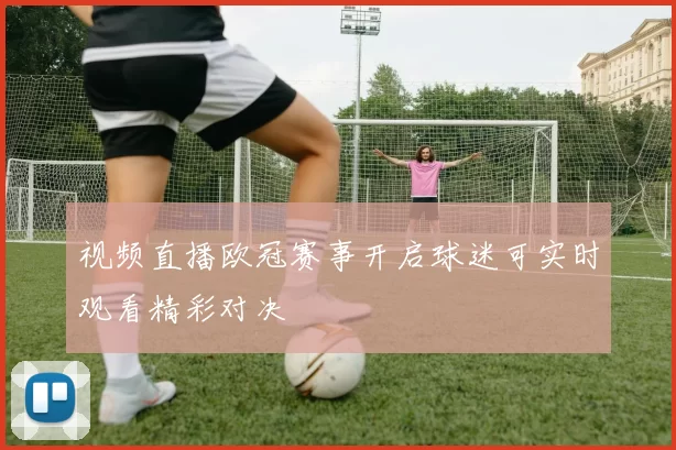 视频直播欧冠赛事开启球迷可实时观看精彩对决