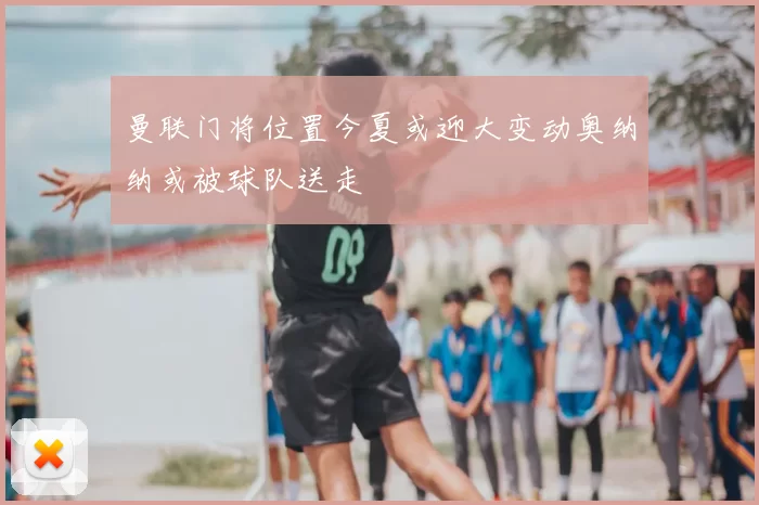 曼联门将位置今夏或迎大变动奥纳纳或被球队送走