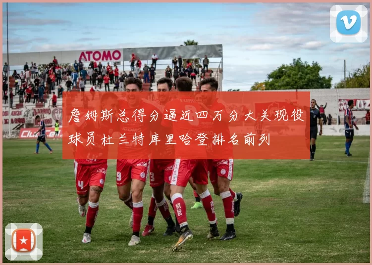 詹姆斯总得分逼近四万分大关现役球员杜兰特库里哈登排名前列