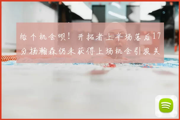 给个机会呗！开拓者上半场落后17分杨瀚森仍未获得上场机会引发关注