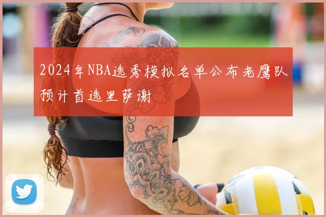 2024年NBA选秀模拟名单公布老鹰队预计首选里萨谢
