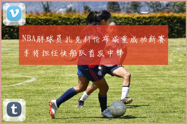 NBA胖球员扎克科伦布减重成功新赛季将担任快船队首发中锋