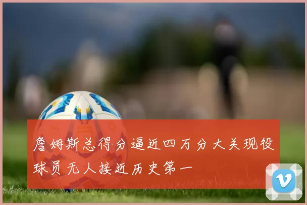 詹姆斯总得分逼近四万分大关现役球员无人接近历史第一