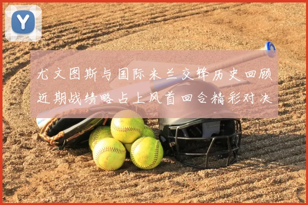 尤文图斯与国际米兰交锋历史回顾近期战绩略占上风首回合精彩对决回顾