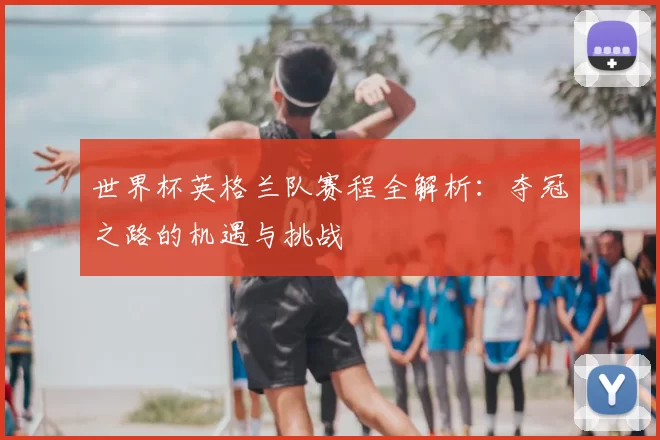 世界杯英格兰队赛程全解析：夺冠之路的机遇与挑战