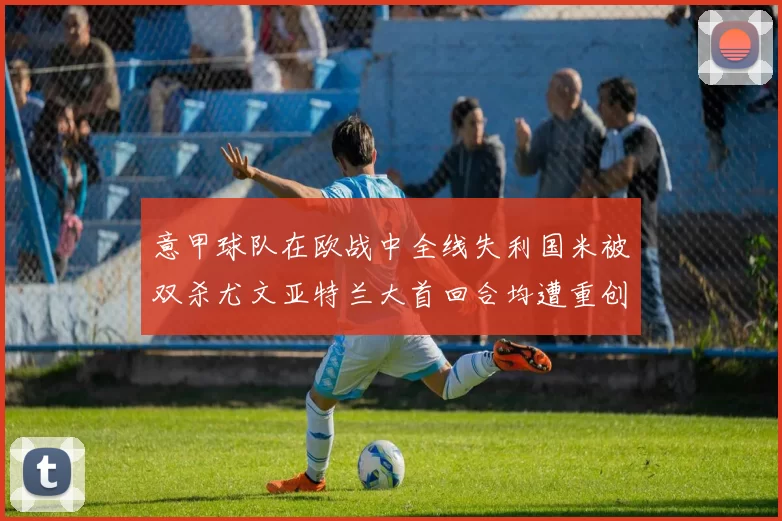 意甲球队在欧战中全线失利国米被双杀尤文亚特兰大首回合均遭重创