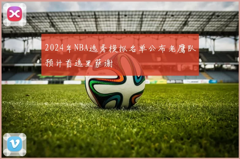 2024年NBA选秀模拟名单公布老鹰队预计首选里萨谢