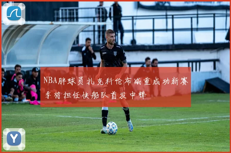 NBA胖球员扎克科伦布减重成功新赛季将担任快船队首发中锋