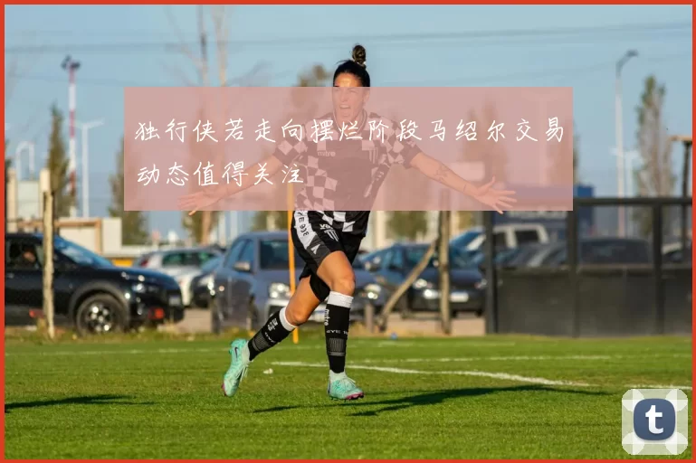 独行侠若走向摆烂阶段马绍尔交易动态值得关注