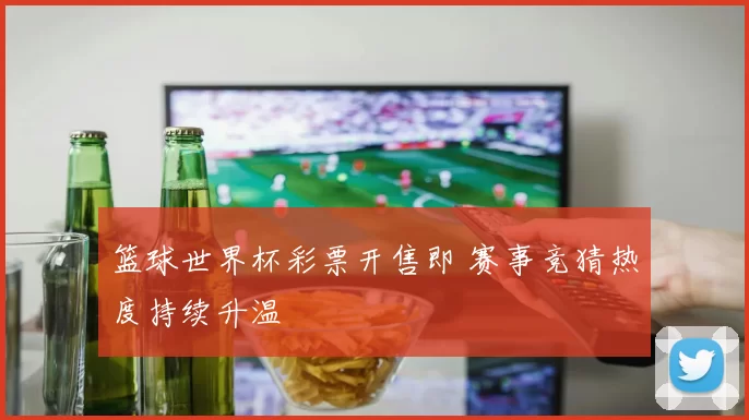 篮球世界杯彩票开售即 赛事竞猜热度持续升温