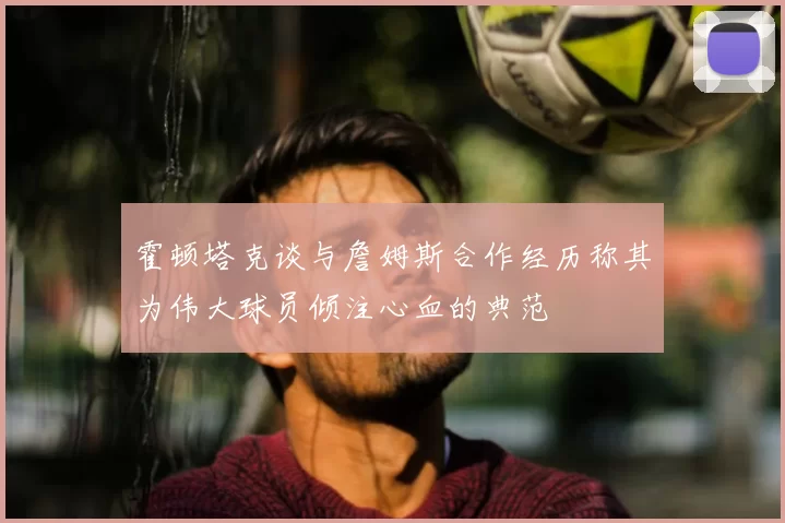 霍顿塔克谈与詹姆斯合作经历称其为伟大球员倾注心血的典范