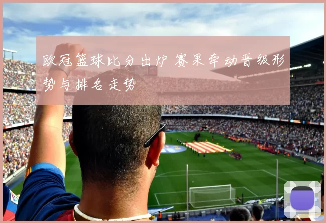欧冠篮球比分出炉 赛果牵动晋级形势与排名走势