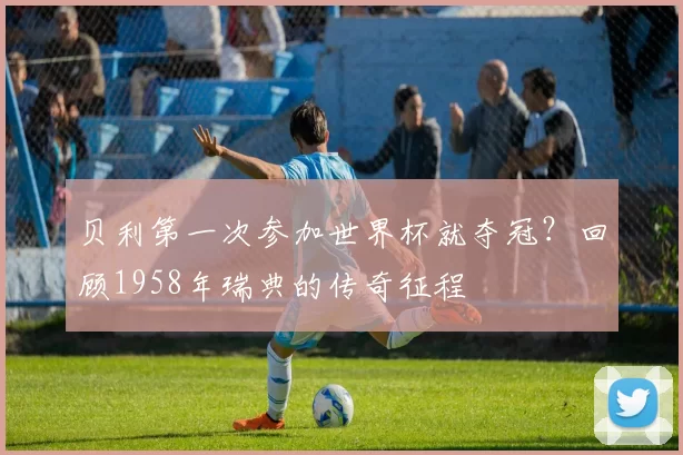 贝利第一次参加世界杯就夺冠？回顾1958年瑞典的传奇征程