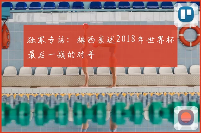 独家专访:梅西亲述2018年世界杯最后一战的对手