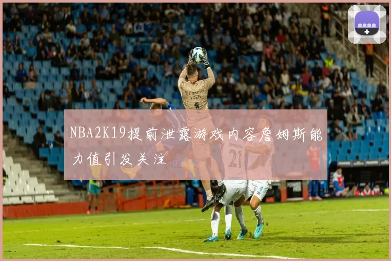 NBA2K19提前泄露游戏内容詹姆斯能力值引发关注