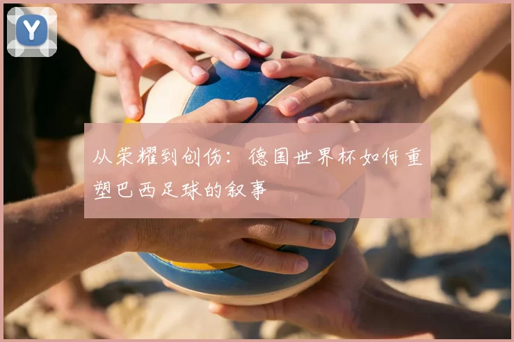 从荣耀到创伤:德国世界杯如何重塑巴西足球的叙事