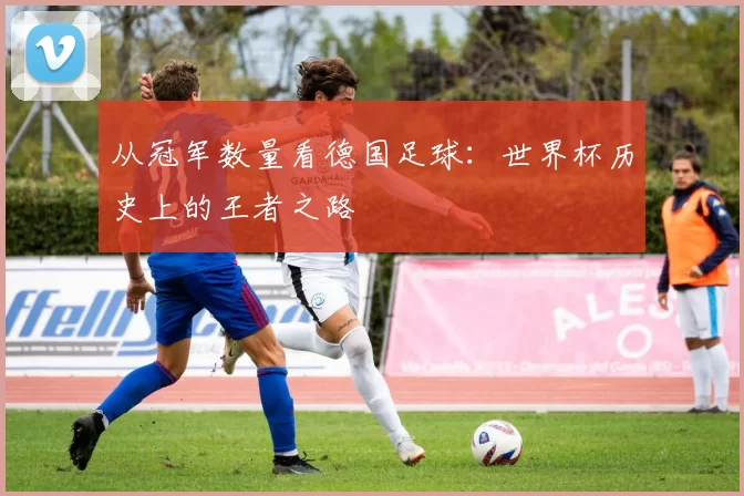 从冠军数量看德国足球:世界杯历史上的王者之路