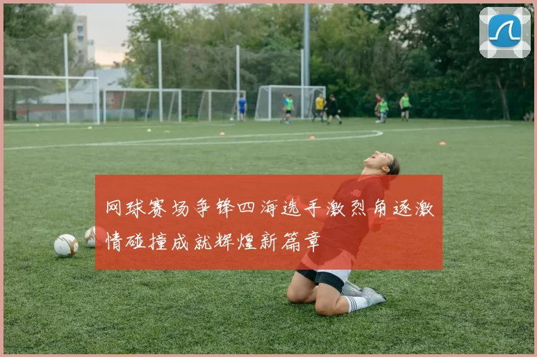 网球赛场争锋四海选手激烈角逐激情碰撞成就辉煌新篇章