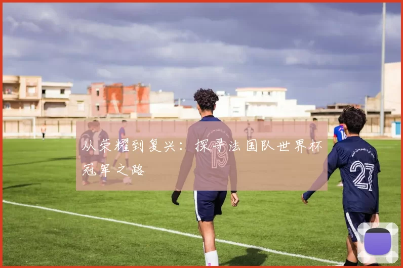 从荣耀到复兴:探寻法国队世界杯冠军之路