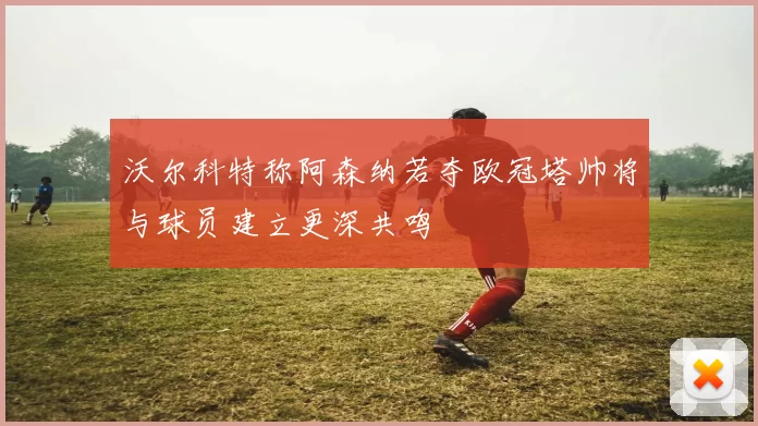 沃尔科特称阿森纳若夺欧冠塔帅将与球员建立更深共鸣