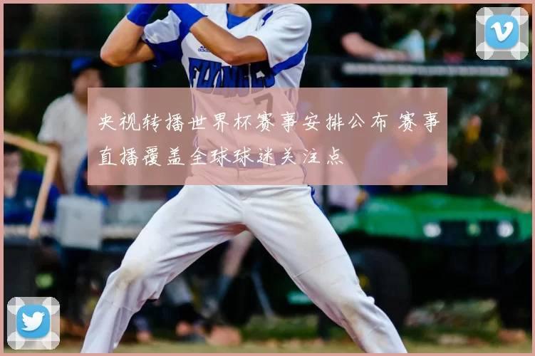 央视转播世界杯赛事安排公布 赛事直播覆盖全球球迷关注点