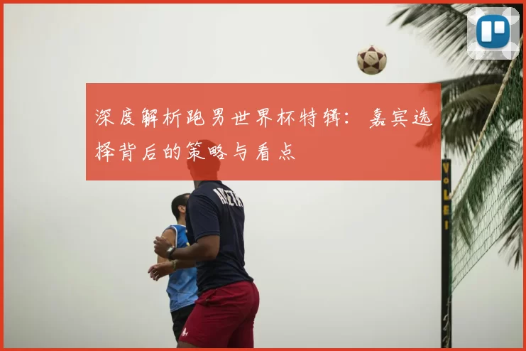 深度解析跑男世界杯特辑:嘉宾选择背后的策略与看点