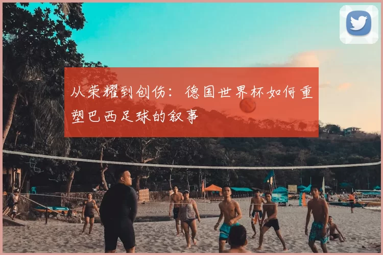 从荣耀到创伤:德国世界杯如何重塑巴西足球的叙事