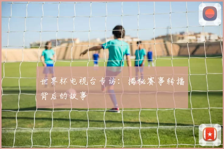 世界杯电视台专访:揭秘赛事转播背后的故事