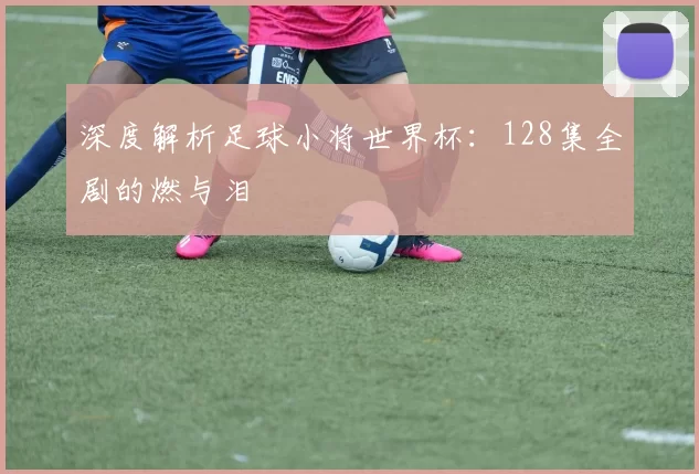 深度解析足球小将世界杯：128集全剧的燃与泪
