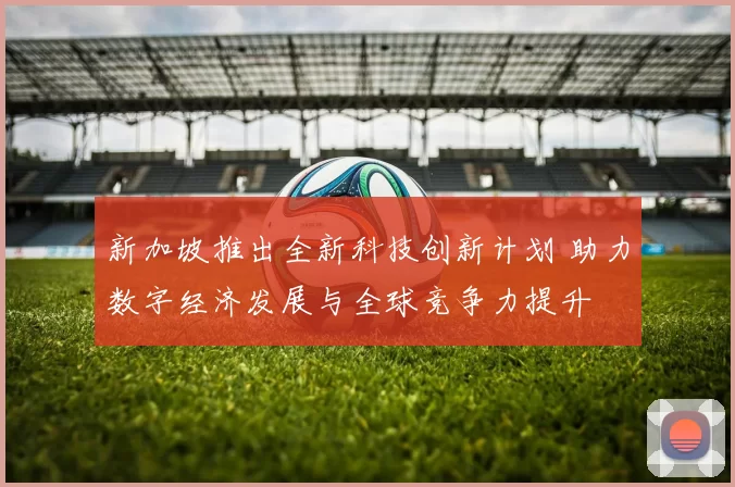 新加坡推出全新科技创新计划 助力数字经济发展与全球竞争力提升