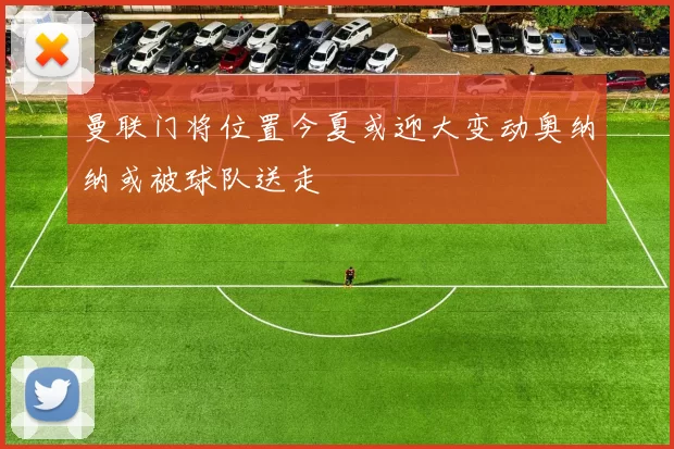 曼联门将位置今夏或迎大变动奥纳纳或被球队送走