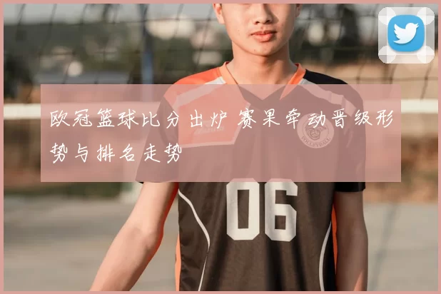 欧冠篮球比分出炉 赛果牵动晋级形势与排名走势