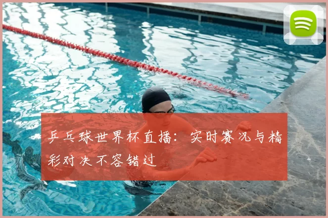 乒乓球世界杯直播：实时赛况与精彩对决不容错过