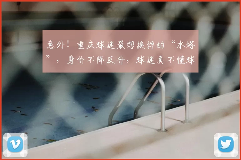 意外!重庆球迷最想换掉的“水塔”,身价不降反升,球迷真不懂球