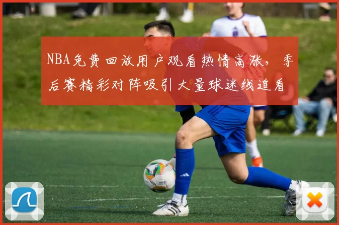 NBA免费回放用户观看热情高涨，季后赛精彩对阵吸引大量球迷线追看