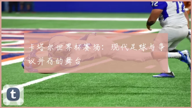 卡塔尔世界杯赛场：现代足球与争议并存的舞台