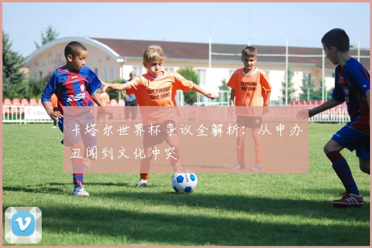 卡塔尔世界杯争议全解析:从申办丑闻到文化冲突