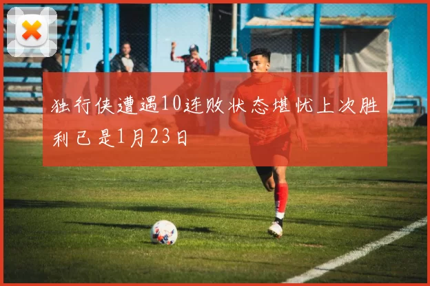 独行侠遭遇10连败状态堪忧上次胜利已是1月23日