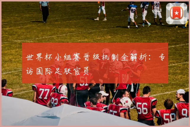 世界杯小组赛晋级机制全解析:专访国际足联官员