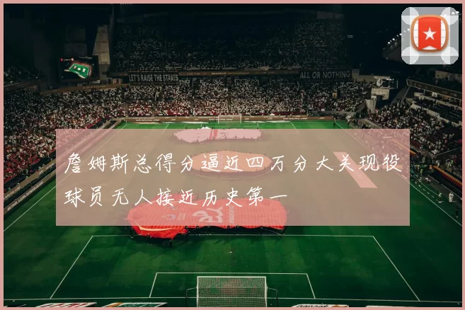詹姆斯总得分逼近四万分大关现役球员无人接近历史第一